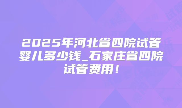2025年河北省四院试管婴儿多少钱_石家庄省四院试管费用！