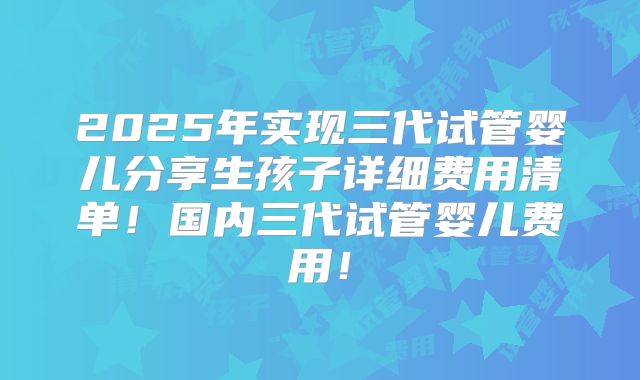 2025年实现三代试管婴儿分享生孩子详细费用清单！国内三代试管婴儿费用！