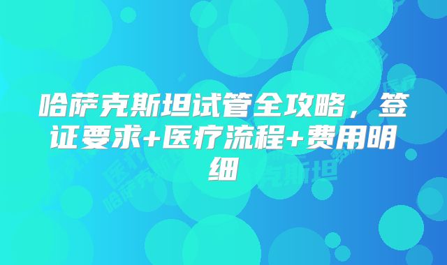 哈萨克斯坦试管全攻略,签证要求+医疗流程+费用明细
