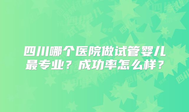 四川哪个医院做试管婴儿最专业？成功率怎么样？