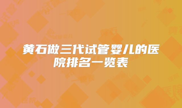 黄石做三代试管婴儿的医院排名一览表