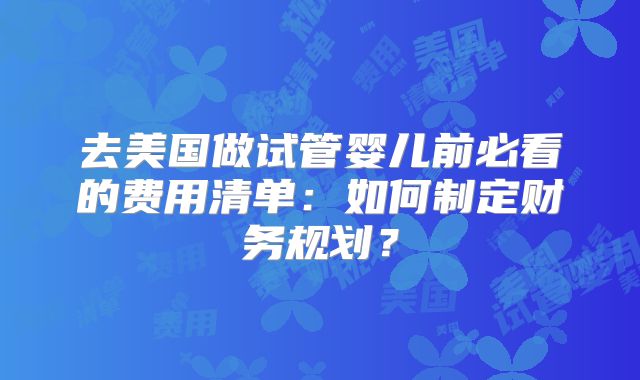 去美国做试管婴儿前必看的费用清单:如何制定财务规划?