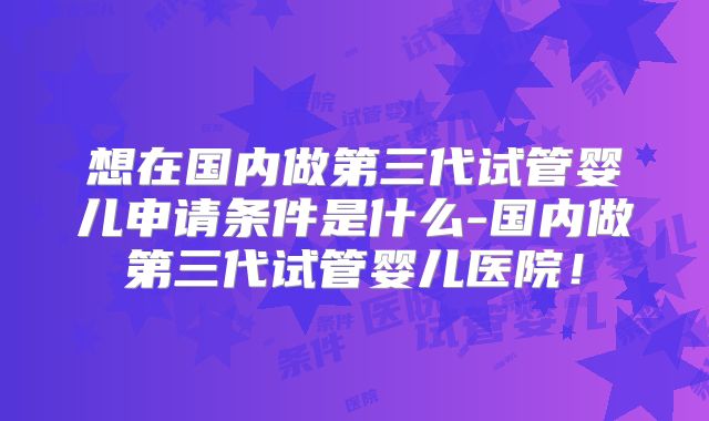 想在国内做第三代试管婴儿申请条件是什么-国内做第三代试管婴儿医院！