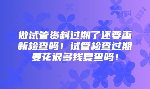 做试管资料过期了还要重新检查吗！试管检查过期要花很多钱复查吗！