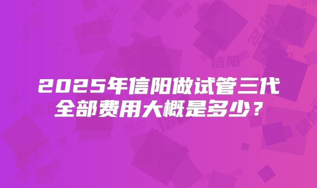 2025年信阳做试管三代全部费用大概是多少？