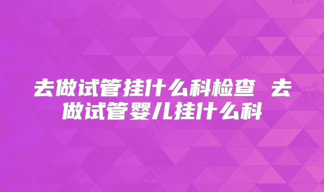 去做试管挂什么科检查 去做试管婴儿挂什么科