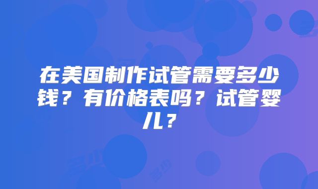 在美国制作试管需要多少钱？有价格表吗？试管婴儿？