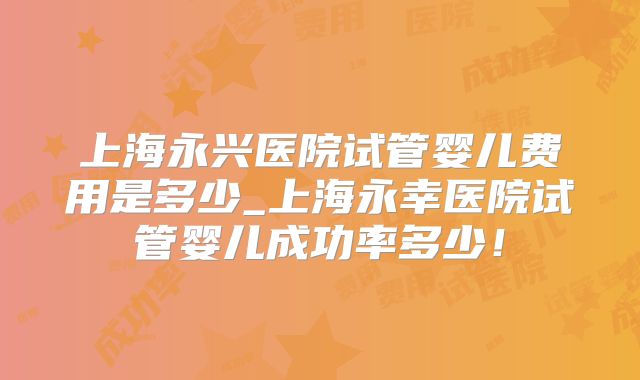 上海永兴医院试管婴儿费用是多少_上海永幸医院试管婴儿成功率多少！