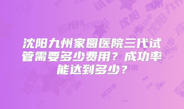 沈阳九州家圆医院三代试管需要多少费用？成功率能达到多少？