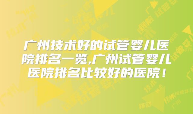 广州技术好的试管婴儿医院排名一览,广州试管婴儿医院排名比较好的医院！