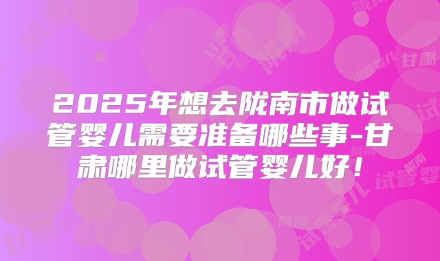 2025年想去陇南市做试管婴儿需要准备哪些事-甘肃哪里做试管婴儿好!