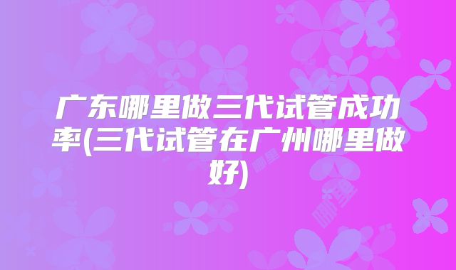 广东哪里做三代试管成功率(三代试管在广州哪里做好)