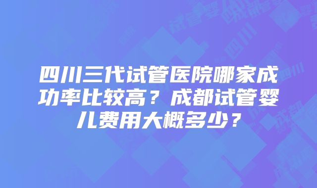 四川三代试管医院哪家成功率比较高？成都试管婴儿费用大概多少？