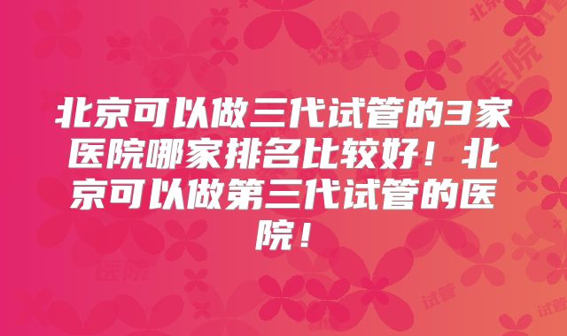 北京可以做三代试管的3家医院哪家排名比较好！北京可以做第三代试管的医院！