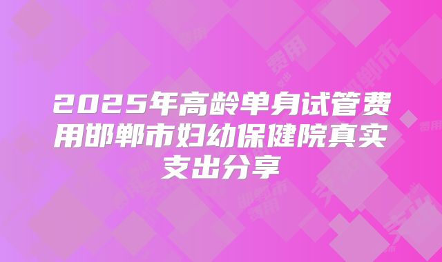 2025年高龄单身试管费用邯郸市妇幼保健院真实支出分享