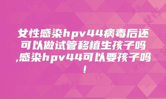 女性感染hpv44病毒后还可以做试管移植生孩子吗,感染hpv44可以要孩子吗！