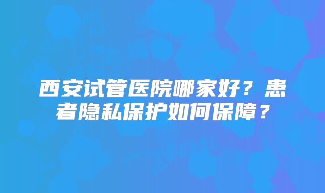 西安试管医院哪家好？患者隐私保护如何保障？