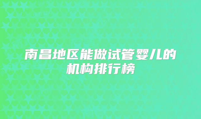 南昌地区能做试管婴儿的机构排行榜