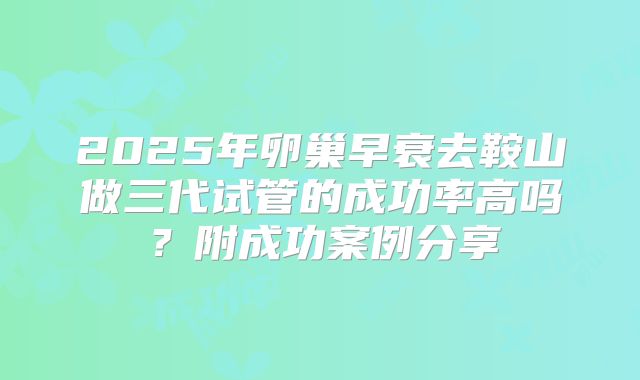 2025年卵巢早衰去鞍山做三代试管的成功率高吗？附成功案例分享