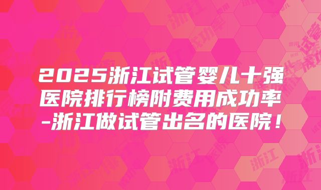 2025浙江试管婴儿十强医院排行榜附费用成功率-浙江做试管出名的医院！