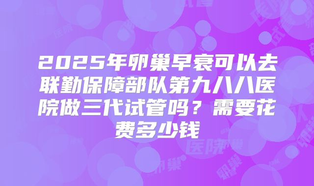 2025年卵巢早衰可以去联勤保障部队第九八八医院做三代试管吗?需要花费多少钱
