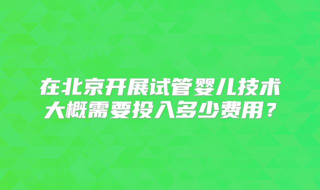 在北京开展试管婴儿技术大概需要投入多少费用?