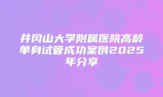 井冈山大学附属医院高龄单身试管成功案例2025年分享