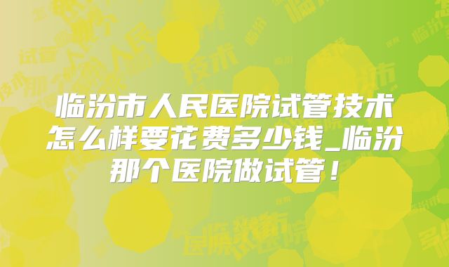 临汾市人民医院试管技术怎么样要花费多少钱_临汾那个医院做试管！