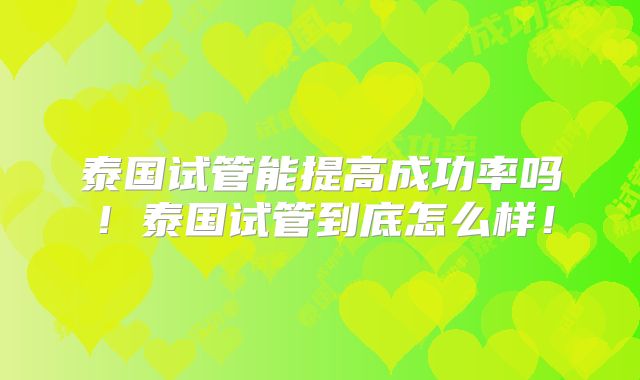 泰国试管能提高成功率吗！泰国试管到底怎么样！