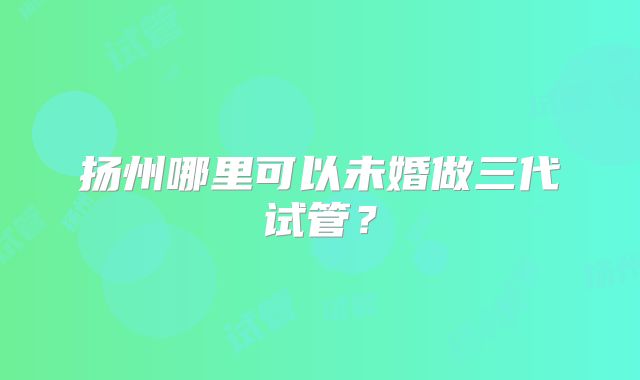 扬州哪里可以未婚做三代试管?