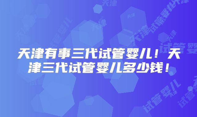 天津有事三代试管婴儿！天津三代试管婴儿多少钱！