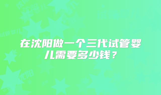 在沈阳做一个三代试管婴儿需要多少钱？