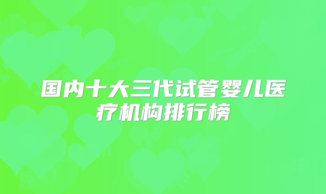 国内十大三代试管婴儿医疗机构排行榜