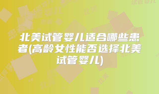 北美试管婴儿适合哪些患者(高龄女性能否选择北美试管婴儿)