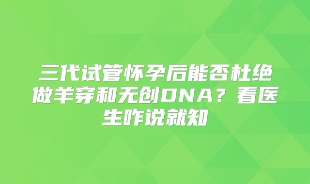 三代试管怀孕后能否杜绝做羊穿和无创DNA?看医生咋说就知