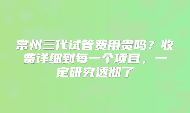 常州三代试管费用贵吗？收费详细到每一个项目，一定研究透彻了