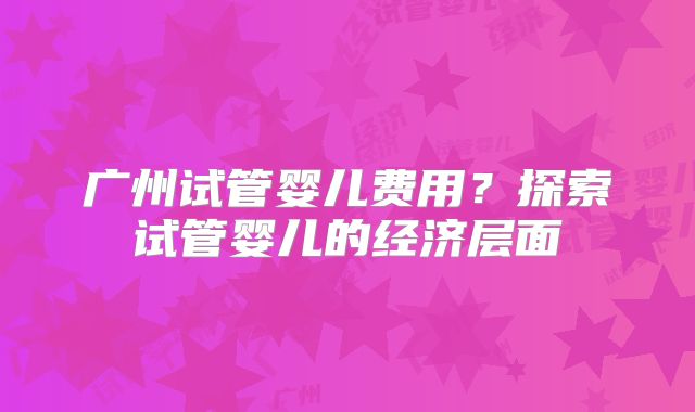 广州试管婴儿费用?探索试管婴儿的经济层面