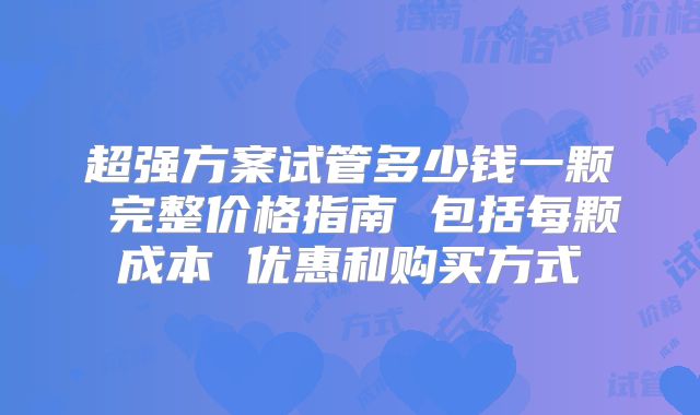 超强方案试管多少钱一颗 完整价格指南 包括每颗成本 优惠和购买方式
