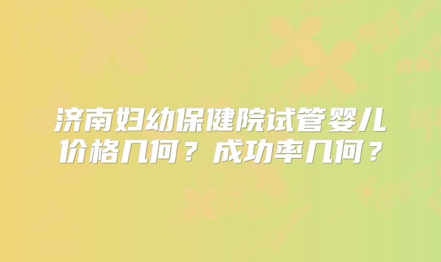 济南妇幼保健院试管婴儿价格几何?成功率几何?