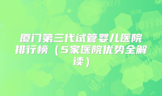 厦门第三代试管婴儿医院排行榜（5家医院优势全解读）
