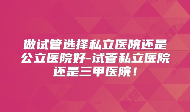 做试管选择私立医院还是公立医院好-试管私立医院还是三甲医院!