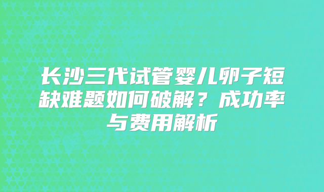 长沙三代试管婴儿卵子短缺难题如何破解？成功率与费用解析