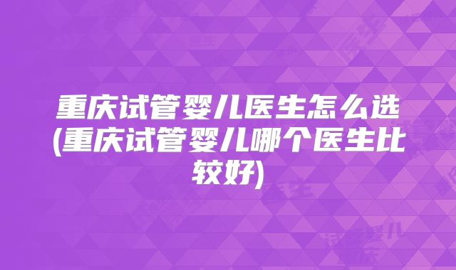 重庆试管婴儿医生怎么选(重庆试管婴儿哪个医生比较好)