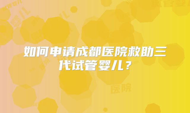 如何申请成都医院救助三代试管婴儿？