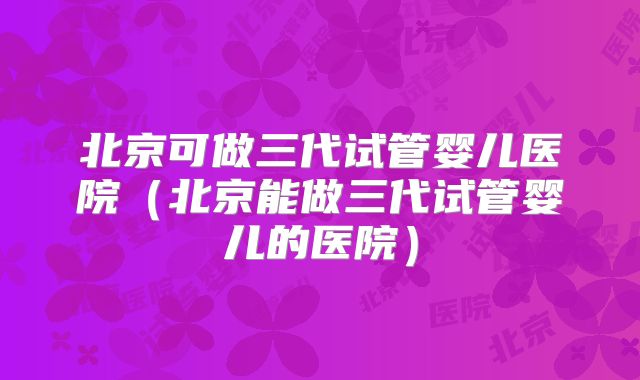 北京可做三代试管婴儿医院（北京能做三代试管婴儿的医院）