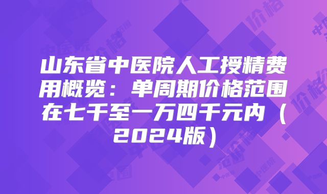 山东省中医院人工授精费用概览：单周期价格范围在七千至一万四千元内（2024版）