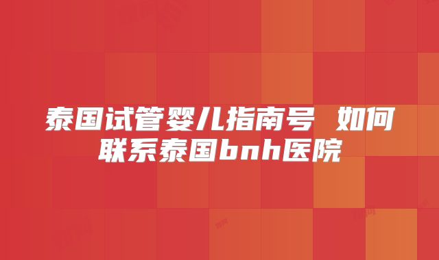 泰国试管婴儿指南号 如何联系泰国bnh医院