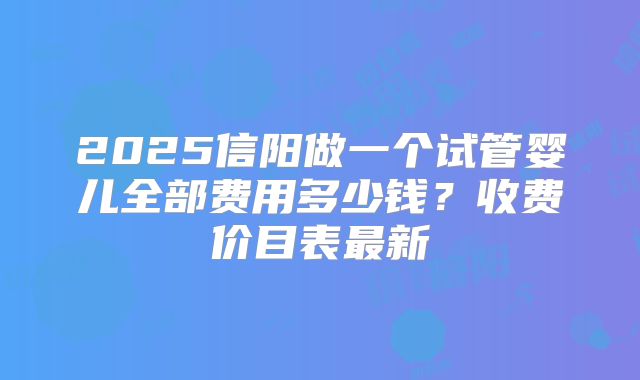 2025信阳做一个试管婴儿全部费用多少钱？收费价目表最新