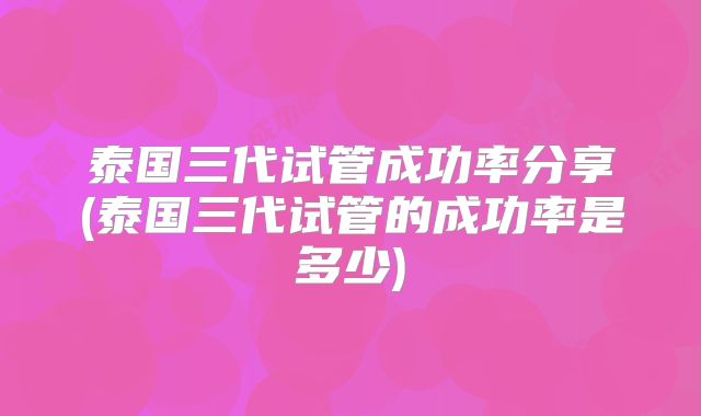 泰国三代试管成功率分享(泰国三代试管的成功率是多少)