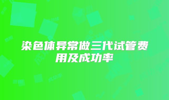 染色体异常做三代试管费用及成功率